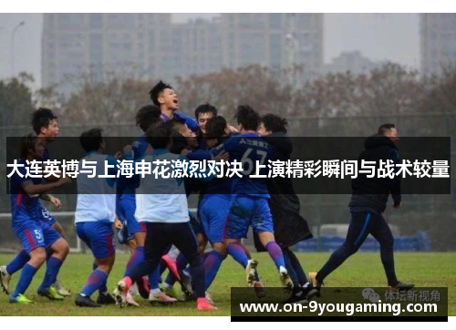 大连英博与上海申花激烈对决 上演精彩瞬间与战术较量