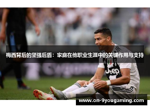 梅西背后的坚强后盾：家庭在他职业生涯中的关键作用与支持