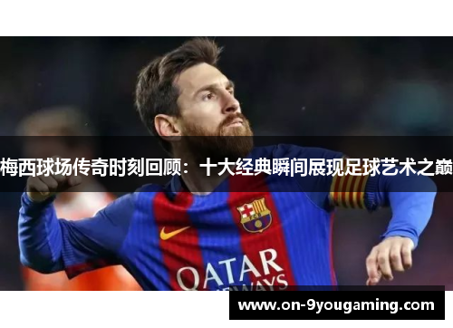 梅西球场传奇时刻回顾：十大经典瞬间展现足球艺术之巅