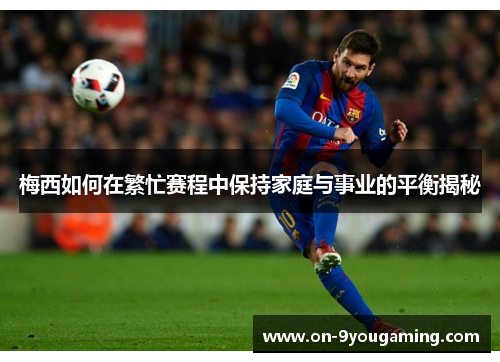 梅西如何在繁忙赛程中保持家庭与事业的平衡揭秘